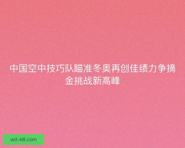 中国空中技巧队瞄准冬奥再创佳绩力争摘金挑战新高峰