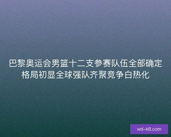 巴黎奥运会男篮十二支参赛队伍全部确定格局初显全球强队齐聚竞争白热化