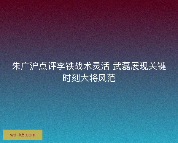 朱广沪点评李铁战术灵活 武磊展现关键时刻大将风范