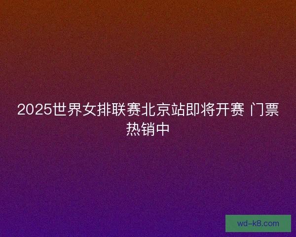 2025世界女排联赛北京站即将开赛 门票热销中