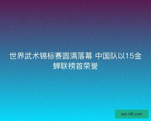 世界武术锦标赛圆满落幕 中国队以15金蝉联榜首荣誉