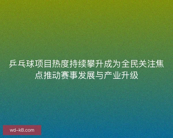 乒乓球项目热度持续攀升成为全民关注焦点推动赛事发展与产业升级